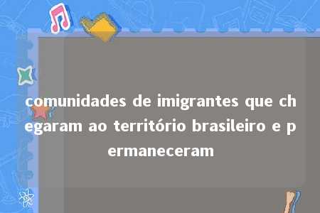 comunidades de imigrantes que chegaram ao território brasileiro e permaneceram