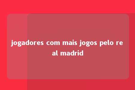 jogadores com mais jogos pelo real madrid