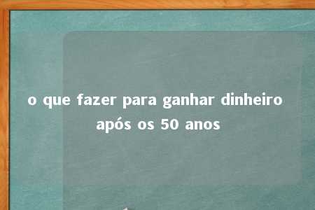 o que fazer para ganhar dinheiro após os 50 anos