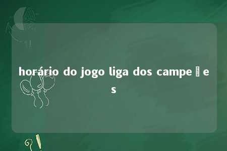 horário do jogo liga dos campeões