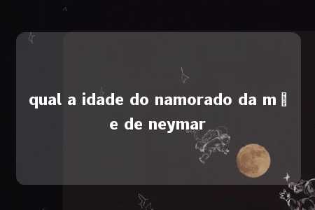 qual a idade do namorado da mãe de neymar