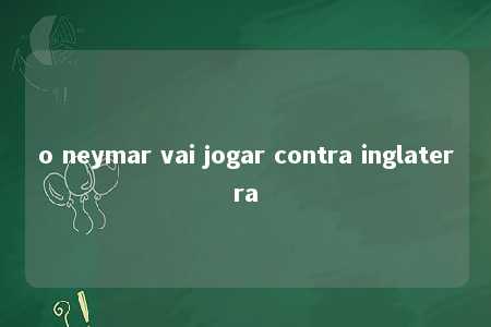 o neymar vai jogar contra inglaterra