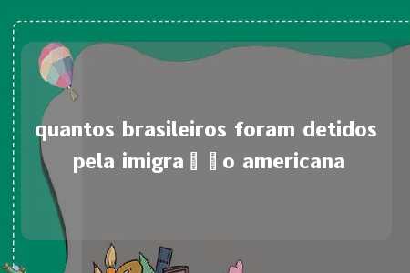 quantos brasileiros foram detidos pela imigração americana