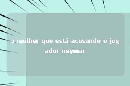 a mulher que está acusando o jogador neymar