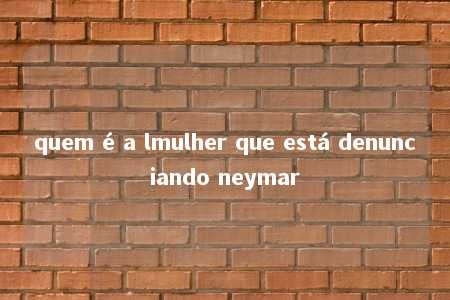 quem é a lmulher que está denunciando neymar