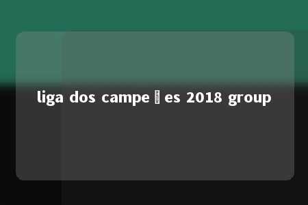 liga dos campeões 2018 group