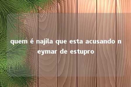 quem é najila que esta acusando neymar de estupro