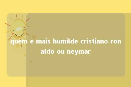 quem e mais humilde cristiano ronaldo ou neymar