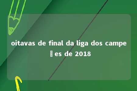 oitavas de final da liga dos campeões de 2018