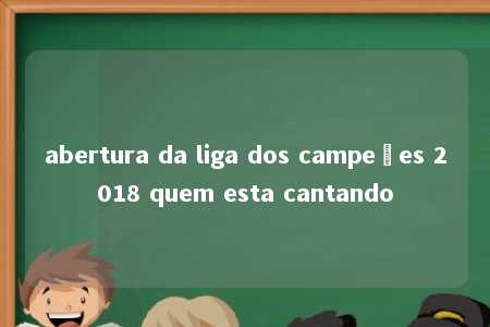 abertura da liga dos campeões 2018 quem esta cantando