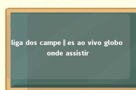 liga dos campeões ao vivo globo onde assistir