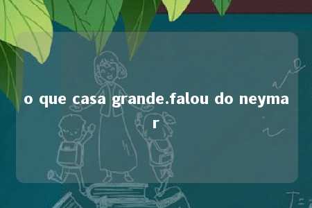 o que casa grande.falou do neymar