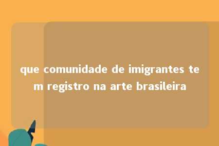 que comunidade de imigrantes tem registro na arte brasileira