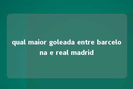 qual maior goleada entre barcelona e real madrid