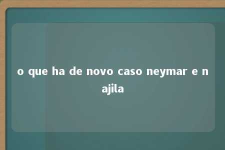 o que ha de novo caso neymar e najila