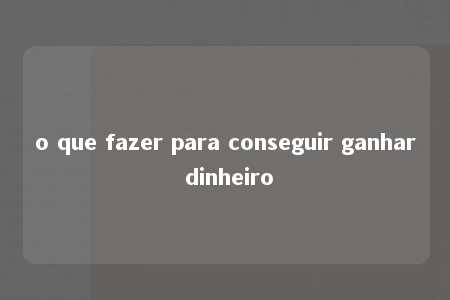 o que fazer para conseguir ganhar dinheiro