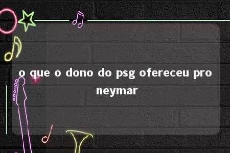 o que o dono do psg ofereceu pro neymar