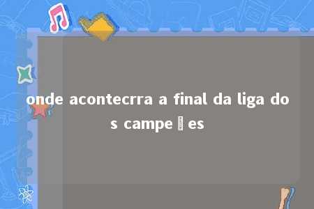 onde acontecrra a final da liga dos campeões