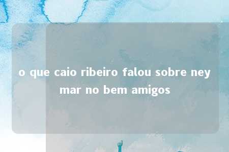 o que caio ribeiro falou sobre neymar no bem amigos