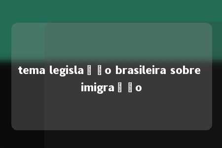 tema legislação brasileira sobre imigração