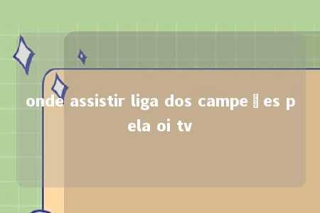 onde assistir liga dos campeões pela oi tv