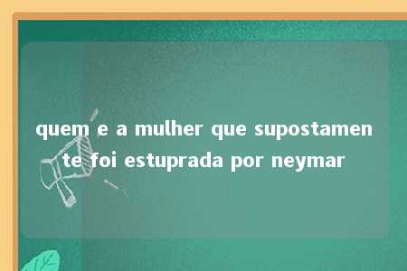 quem e a mulher que supostamente foi estuprada por neymar