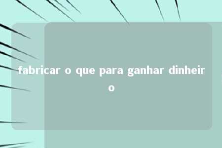 fabricar o que para ganhar dinheiro