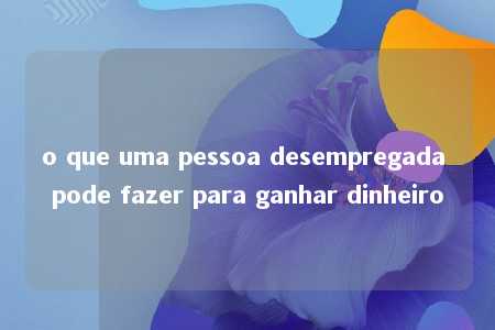 o que uma pessoa desempregada pode fazer para ganhar dinheiro