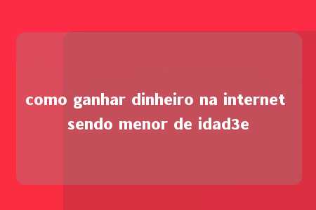 como ganhar dinheiro na internet sendo menor de idad3e