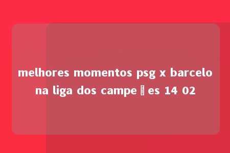 melhores momentos psg x barcelona liga dos campeões 14 02