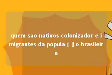 quem sao nativos colonizador e imigrantes da população brasileira