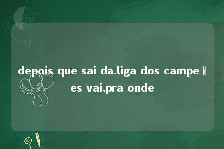 depois que sai da.liga dos campeões vai.pra onde