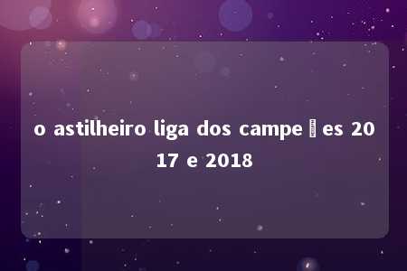 o astilheiro liga dos campeões 2017 e 2018