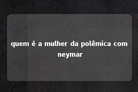 quem é a mulher da polêmica com neymar