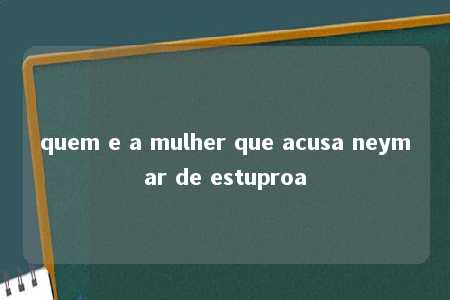 quem e a mulher que acusa neymar de estuproa