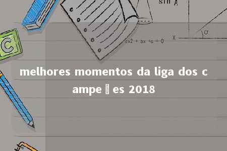 melhores momentos da liga dos campeões 2018