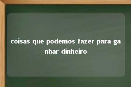 coisas que podemos fazer para ganhar dinheiro