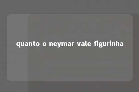 quanto o neymar vale figurinha