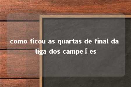 como ficou as quartas de final da liga dos campeões