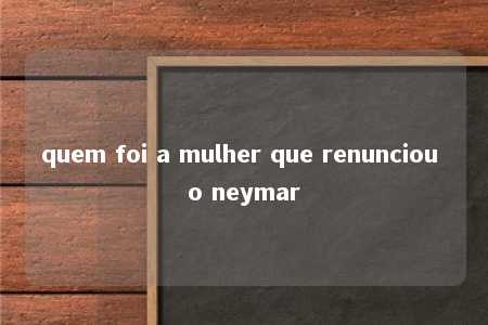 quem foi a mulher que renunciou o neymar