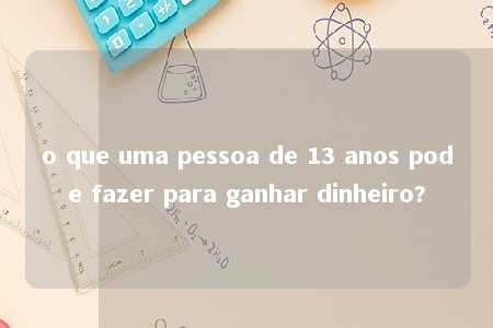 o que uma pessoa de 13 anos pode fazer para ganhar dinheiro?