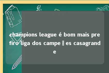 champions league é bom mais prefiro liga dos campeões casagrande