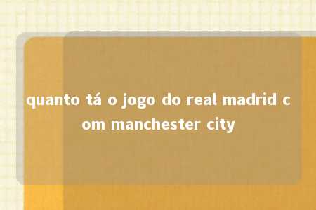 quanto tá o jogo do real madrid com manchester city