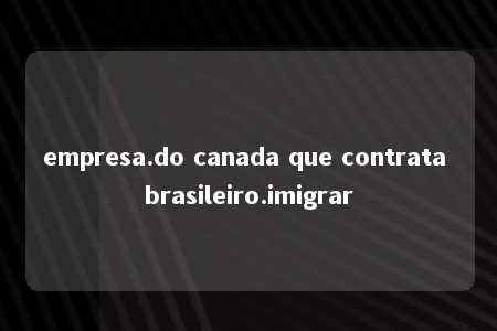 empresa.do canada que contrata brasileiro.imigrar