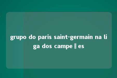 grupo do paris saint-germain na liga dos campeões