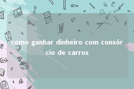 como ganhar dinheiro com consórcio de carros