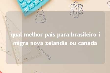 qual melhor pais para brasileiro imigra nova zelandia ou canada