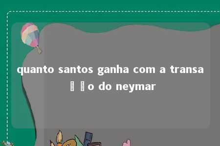 quanto santos ganha com a transação do neymar