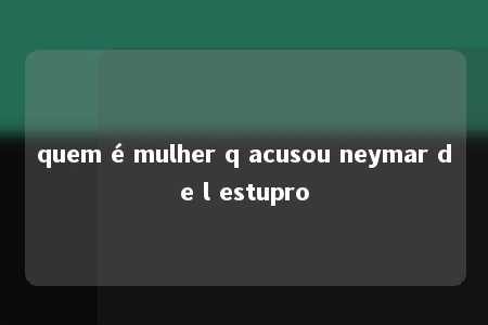 quem é mulher q acusou neymar de l estupro