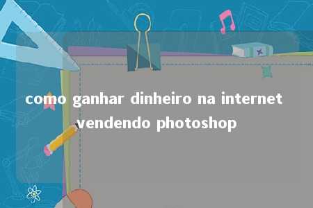 como ganhar dinheiro na internet vendendo photoshop